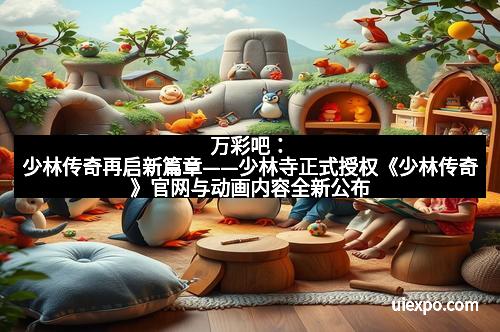 万彩吧：少林传奇再启新篇章——少林寺正式授权《少林传奇》官网与动画内容全新公布
